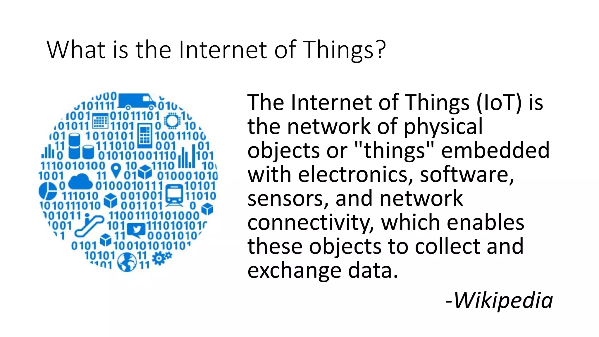 What is the Internet of Things?
The Internet of Things (IoT) is
the network of physical
objects or "things" embedded
with electronics, software,
sensors, and network
connectivity, which enables
these objects to collect and
exchange data.
-Wikipedia
 
