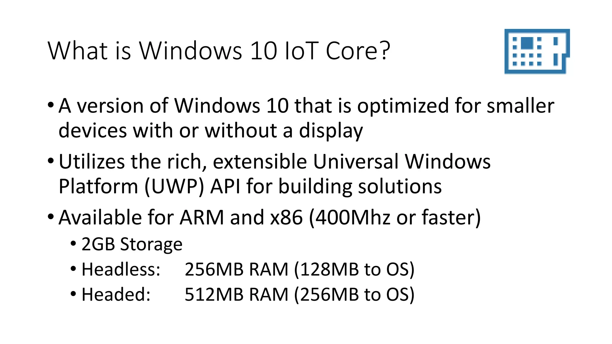 What is Windows 10 IoT Core?
• A version of Windows 10 that is optimized for smaller
devices with or without a display
• Utilizes the rich, extensible Universal Windows
Platform (UWP) API for building solutions
• Available for ARM and x86 (400Mhz or faster)
• 2GB Storage
• Headless: 256MB RAM (128MB to OS)
• Headed: 512MB RAM (256MB to OS)
 