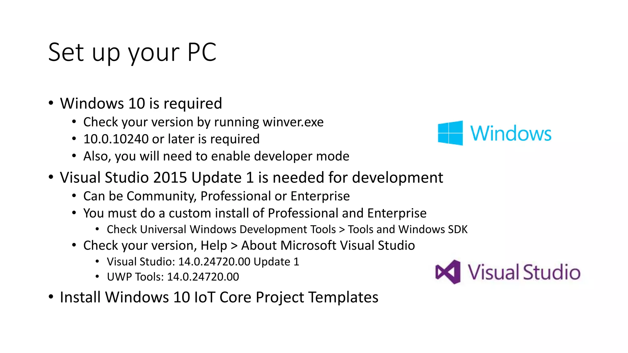 Set up your PC
• Windows 10 is required
• Check your version by running winver.exe
• 10.0.10240 or later is required
• Also, you will need to enable developer mode
• Visual Studio 2015 Update 1 is needed for development
• Can be Community, Professional or Enterprise
• You must do a custom install of Professional and Enterprise
• Check Universal Windows Development Tools > Tools and Windows SDK
• Check your version, Help > About Microsoft Visual Studio
• Visual Studio: 14.0.24720.00 Update 1
• UWP Tools: 14.0.24720.00
• Install Windows 10 IoT Core Project Templates
 