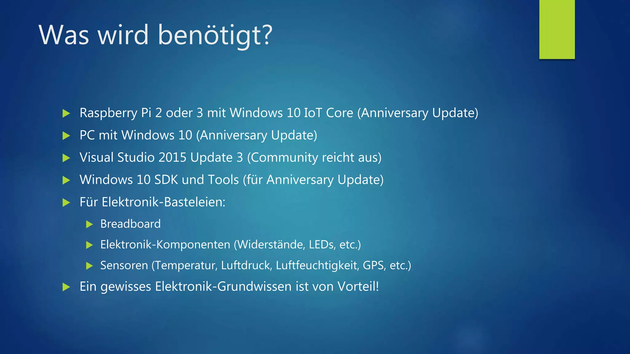 Was wird benötigt?
 Raspberry Pi 2 oder 3 mit Windows 10 IoT Core (Anniversary Update)
 PC mit Windows 10 (Anniversary Update)
 Visual Studio 2015 Update 3 (Community reicht aus)
 Windows 10 SDK und Tools (für Anniversary Update)
 Für Elektronik-Basteleien:
 Breadboard
 Elektronik-Komponenten (Widerstände, LEDs, etc.)
 Sensoren (Temperatur, Luftdruck, Luftfeuchtigkeit, GPS, etc.)
 Ein gewisses Elektronik-Grundwissen ist von Vorteil!
 