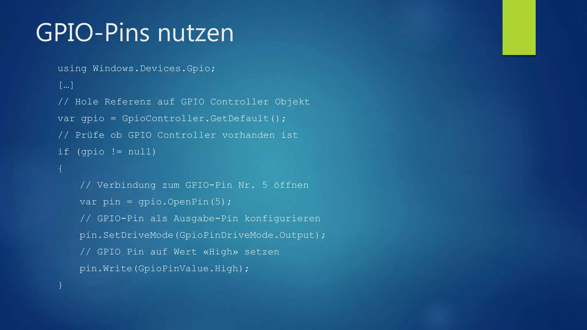 GPIO-Pins nutzen
using Windows.Devices.Gpio;
[…]
// Hole Referenz auf GPIO Controller Objekt
var gpio = GpioController.GetDefault();
// Prüfe ob GPIO Controller vorhanden ist
if (gpio != null)
{
// Verbindung zum GPIO-Pin Nr. 5 öffnen
var pin = gpio.OpenPin(5);
// GPIO-Pin als Ausgabe-Pin konfigurieren
pin.SetDriveMode(GpioPinDriveMode.Output);
// GPIO Pin auf Wert «High» setzen
pin.Write(GpioPinValue.High);
}
 