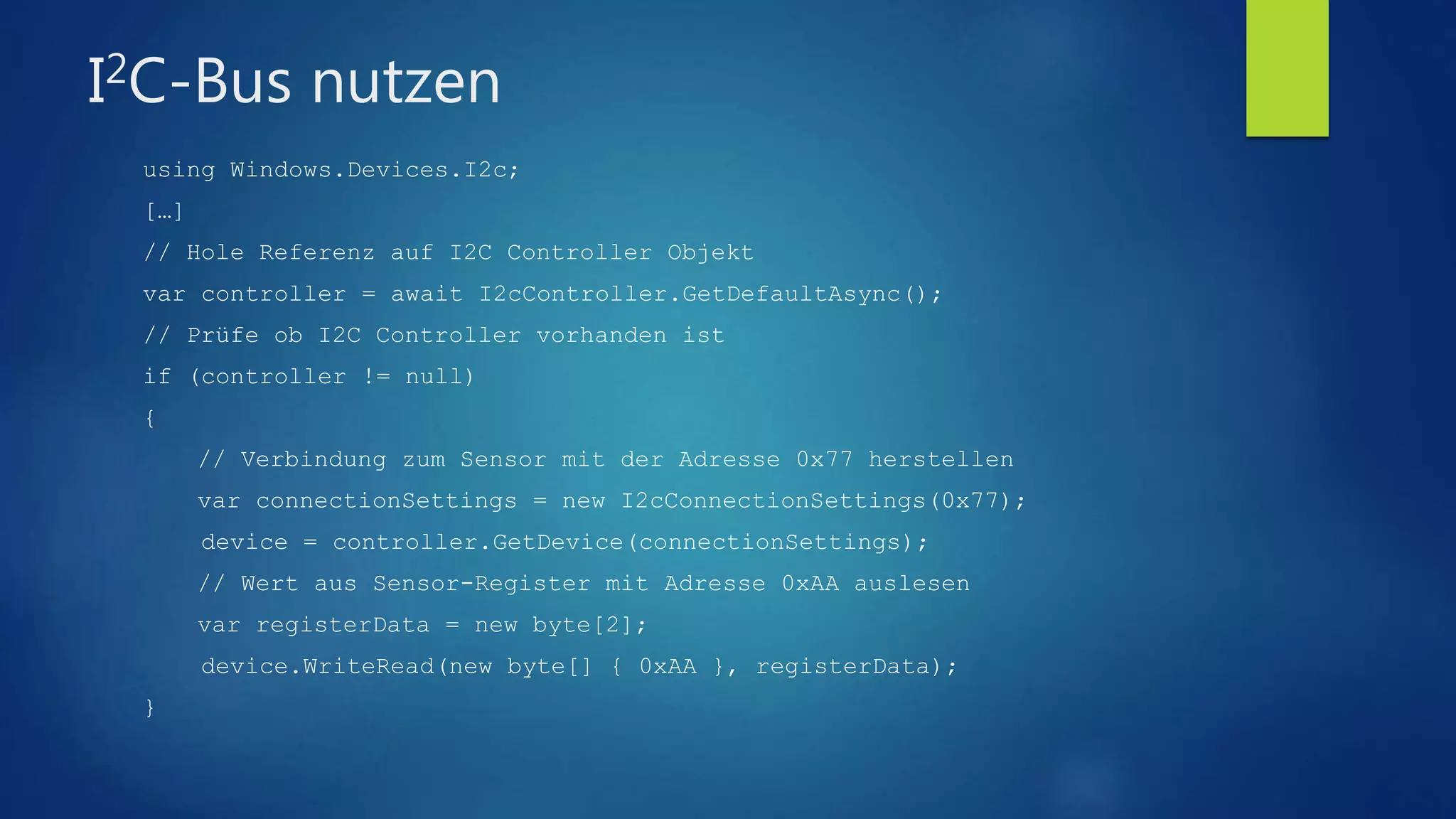 I2C-Bus nutzen
using Windows.Devices.I2c;
[…]
// Hole Referenz auf I2C Controller Objekt
var controller = await I2cController.GetDefaultAsync();
// Prüfe ob I2C Controller vorhanden ist
if (controller != null)
{
// Verbindung zum Sensor mit der Adresse 0x77 herstellen
var connectionSettings = new I2cConnectionSettings(0x77);
device = controller.GetDevice(connectionSettings);
// Wert aus Sensor-Register mit Adresse 0xAA auslesen
var registerData = new byte[2];
device.WriteRead(new byte[] { 0xAA }, registerData);
}
 