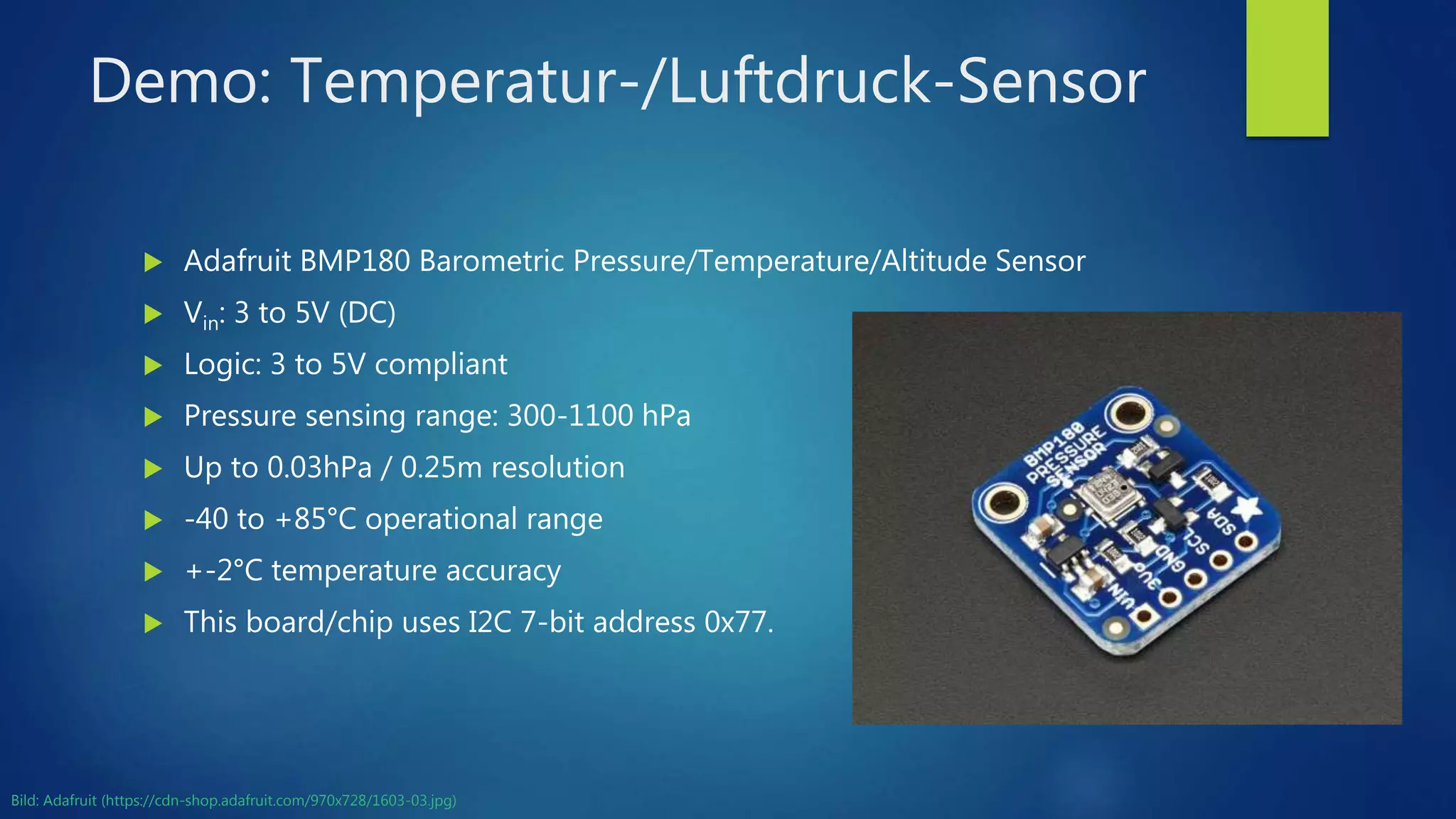 Demo: Temperatur-/Luftdruck-Sensor
 Adafruit BMP180 Barometric Pressure/Temperature/Altitude Sensor
 Vin: 3 to 5V (DC)
 Logic: 3 to 5V compliant
 Pressure sensing range: 300-1100 hPa
 Up to 0.03hPa / 0.25m resolution
 -40 to +85°C operational range
 +-2°C temperature accuracy
 This board/chip uses I2C 7-bit address 0x77.
Bild: Adafruit (https://cdn-shop.adafruit.com/970x728/1603-03.jpg)
 