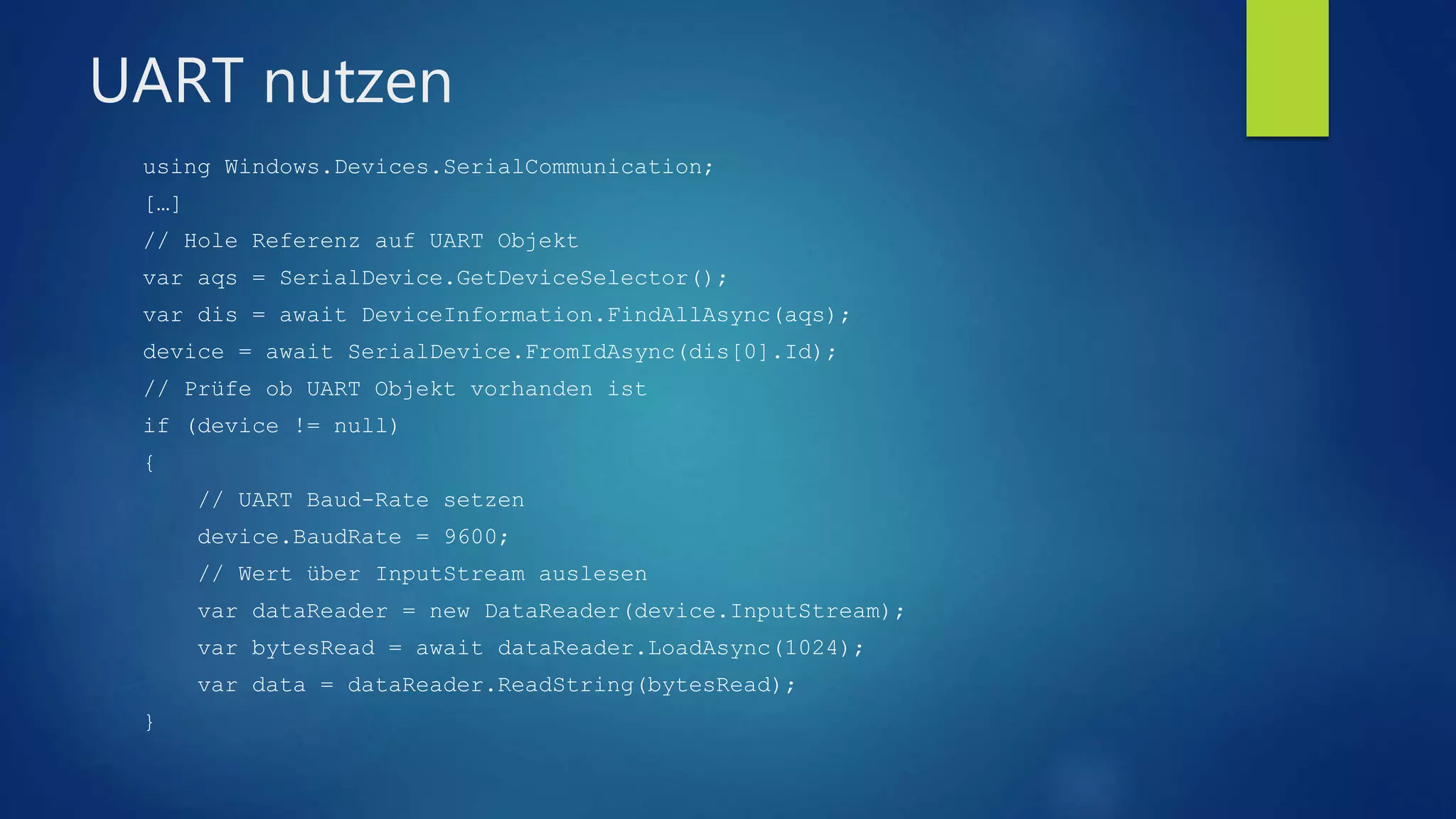 UART nutzen
using Windows.Devices.SerialCommunication;
[…]
// Hole Referenz auf UART Objekt
var aqs = SerialDevice.GetDeviceSelector();
var dis = await DeviceInformation.FindAllAsync(aqs);
device = await SerialDevice.FromIdAsync(dis[0].Id);
// Prüfe ob UART Objekt vorhanden ist
if (device != null)
{
// UART Baud-Rate setzen
device.BaudRate = 9600;
// Wert über InputStream auslesen
var dataReader = new DataReader(device.InputStream);
var bytesRead = await dataReader.LoadAsync(1024);
var data = dataReader.ReadString(bytesRead);
}
 