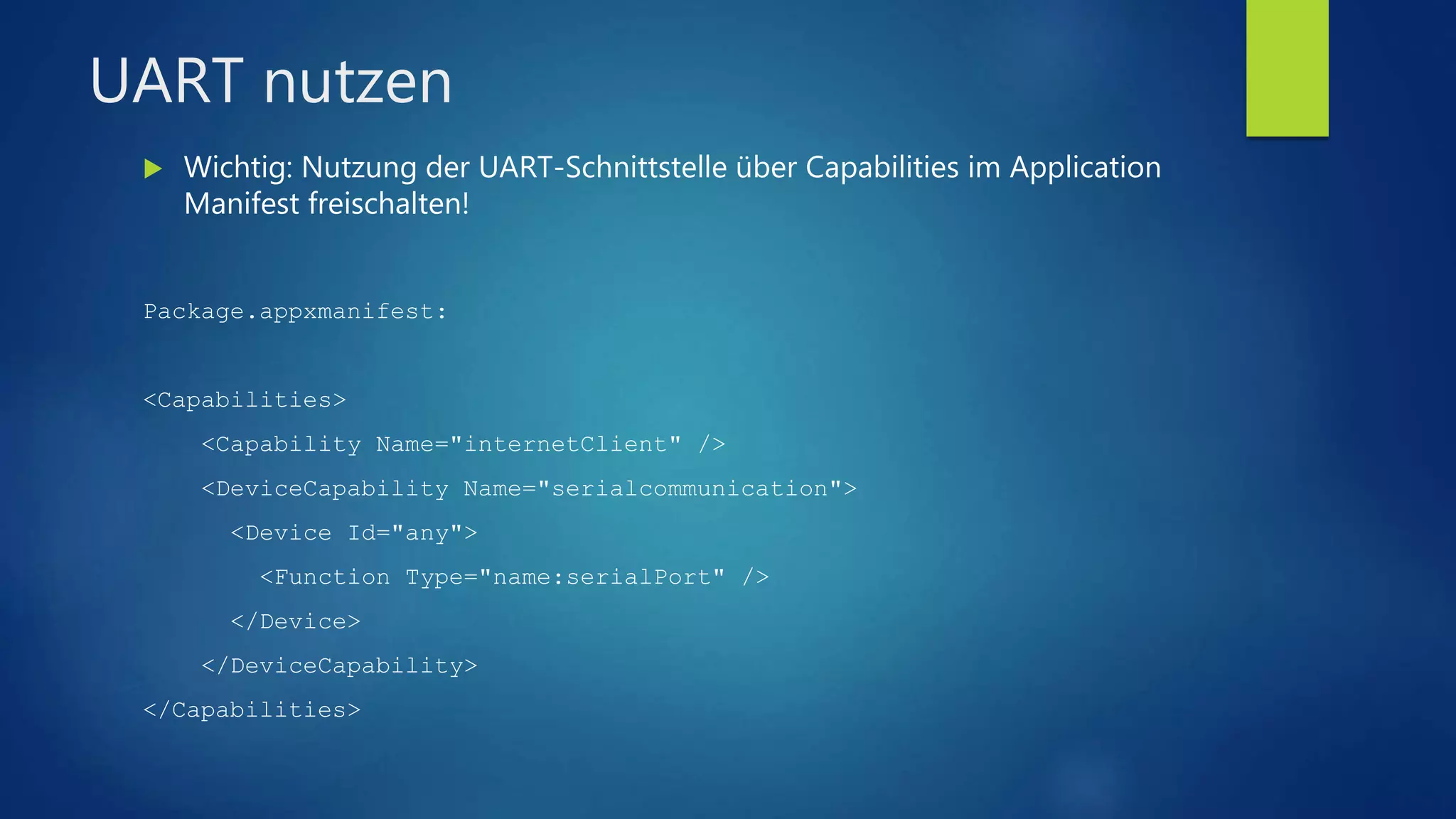 UART nutzen
 Wichtig: Nutzung der UART-Schnittstelle über Capabilities im Application
Manifest freischalten!
Package.appxmanifest:
<Capabilities>
<Capability Name="internetClient" />
<DeviceCapability Name="serialcommunication">
<Device Id="any">
<Function Type="name:serialPort" />
</Device>
</DeviceCapability>
</Capabilities>
 