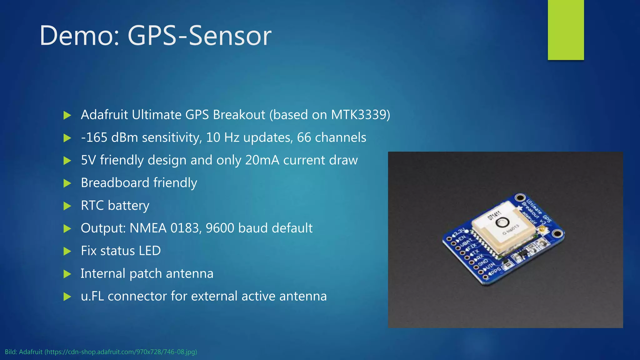 Demo: GPS-Sensor
 Adafruit Ultimate GPS Breakout (based on MTK3339)
 -165 dBm sensitivity, 10 Hz updates, 66 channels
 5V friendly design and only 20mA current draw
 Breadboard friendly
 RTC battery
 Output: NMEA 0183, 9600 baud default
 Fix status LED
 Internal patch antenna
 u.FL connector for external active antenna
Bild: Adafruit (https://cdn-shop.adafruit.com/970x728/746-08.jpg)
 