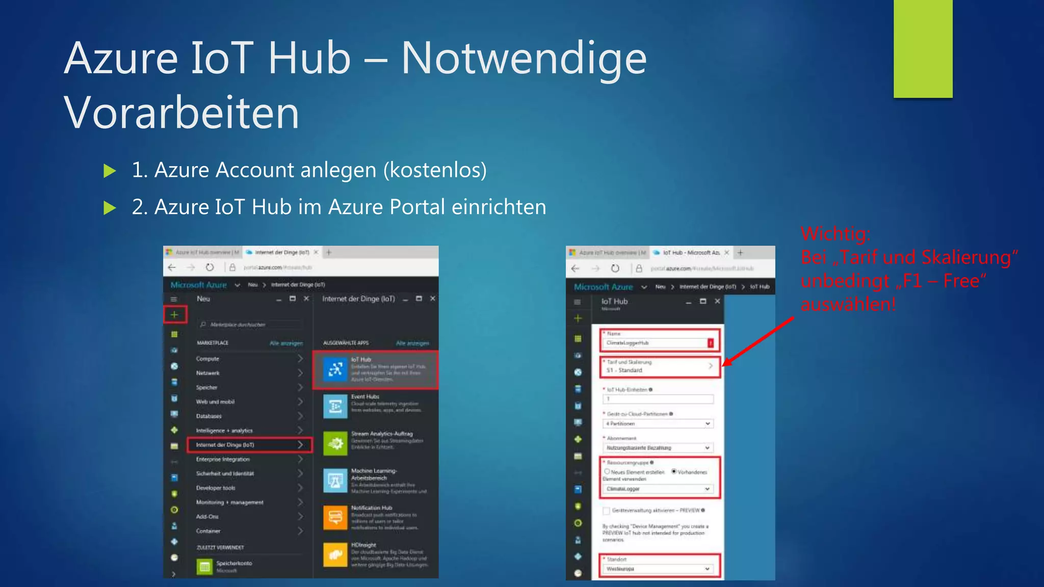 Azure IoT Hub – Notwendige
Vorarbeiten
 1. Azure Account anlegen (kostenlos)
 2. Azure IoT Hub im Azure Portal einrichten
Wichtig:
Bei „Tarif und Skalierung“
unbedingt „F1 – Free“
auswählen!
 