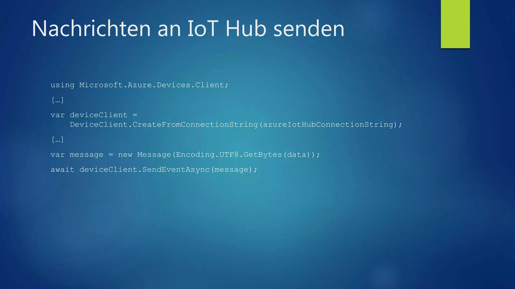 Nachrichten an IoT Hub senden
using Microsoft.Azure.Devices.Client;
[…]
var deviceClient =
DeviceClient.CreateFromConnectionString(azureIotHubConnectionString);
[…]
var message = new Message(Encoding.UTF8.GetBytes(data));
await deviceClient.SendEventAsync(message);
 