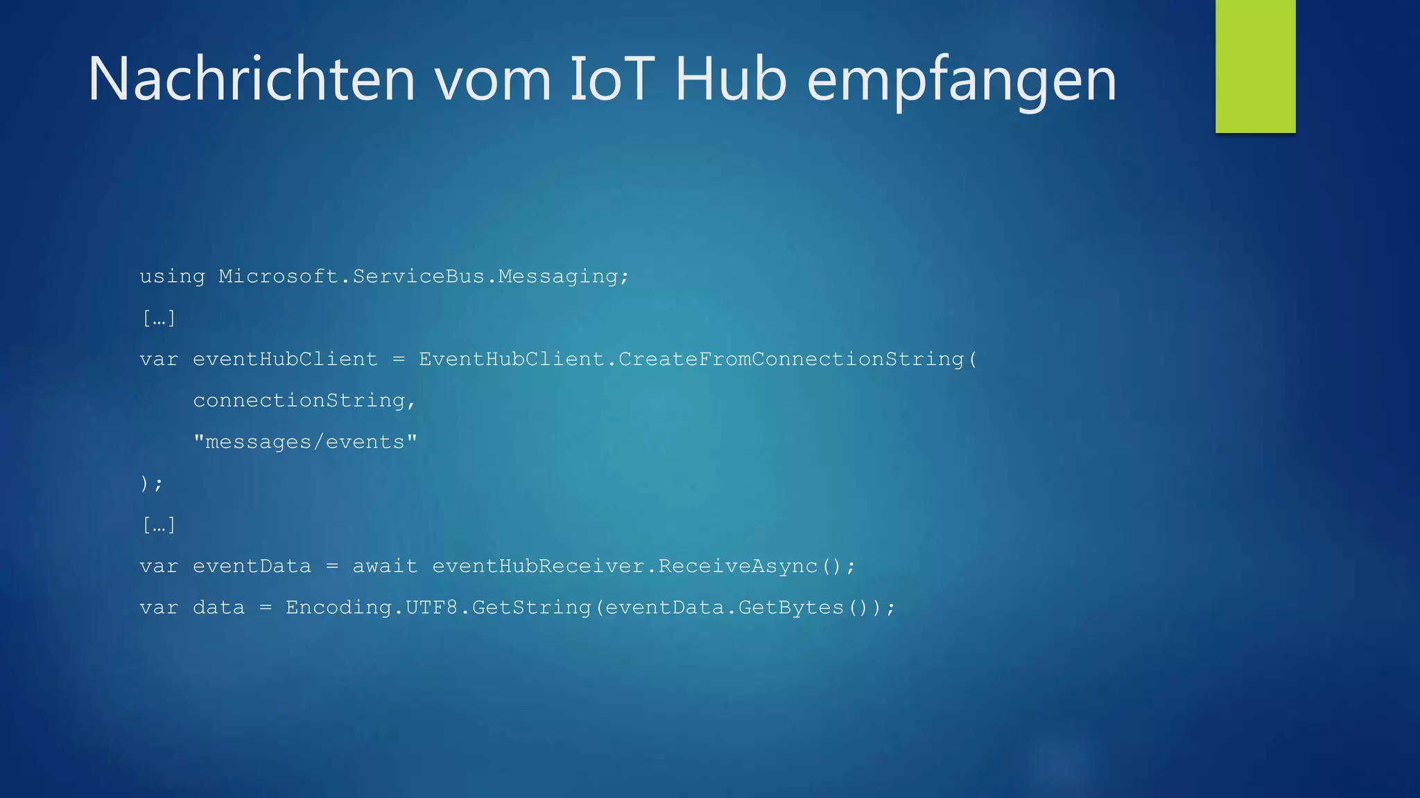 Nachrichten vom IoT Hub empfangen
using Microsoft.ServiceBus.Messaging;
[…]
var eventHubClient = EventHubClient.CreateFromConnectionString(
connectionString,
"messages/events"
);
[…]
var eventData = await eventHubReceiver.ReceiveAsync();
var data = Encoding.UTF8.GetString(eventData.GetBytes());
 
