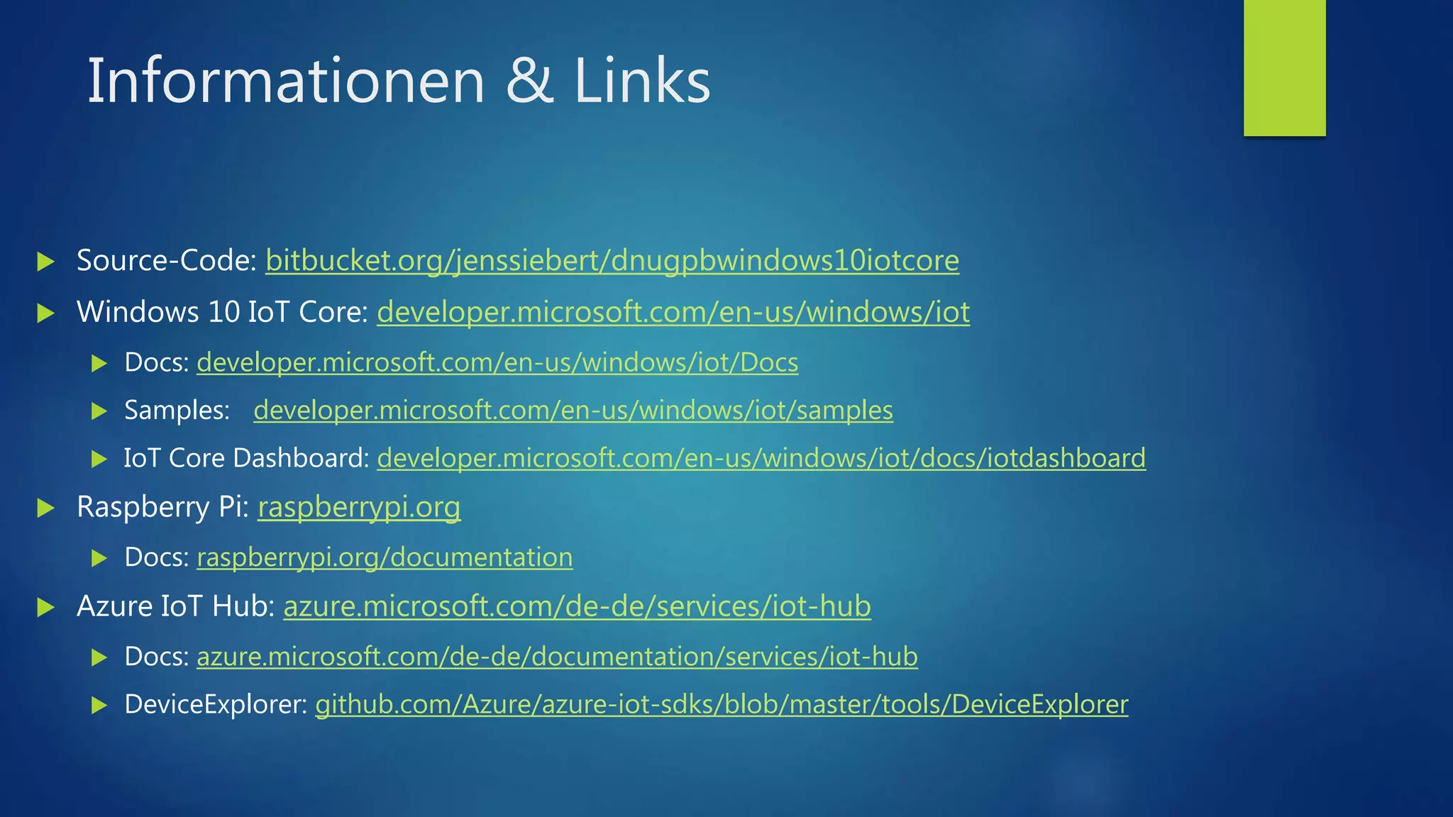 Informationen & Links
 Source-Code: bitbucket.org/jenssiebert/dnugpbwindows10iotcore
 Windows 10 IoT Core: developer.microsoft.com/en-us/windows/iot
 Docs: developer.microsoft.com/en-us/windows/iot/Docs
 Samples: developer.microsoft.com/en-us/windows/iot/samples
 IoT Core Dashboard: developer.microsoft.com/en-us/windows/iot/docs/iotdashboard
 Raspberry Pi: raspberrypi.org
 Docs: raspberrypi.org/documentation
 Azure IoT Hub: azure.microsoft.com/de-de/services/iot-hub
 Docs: azure.microsoft.com/de-de/documentation/services/iot-hub
 DeviceExplorer: github.com/Azure/azure-iot-sdks/blob/master/tools/DeviceExplorer
 