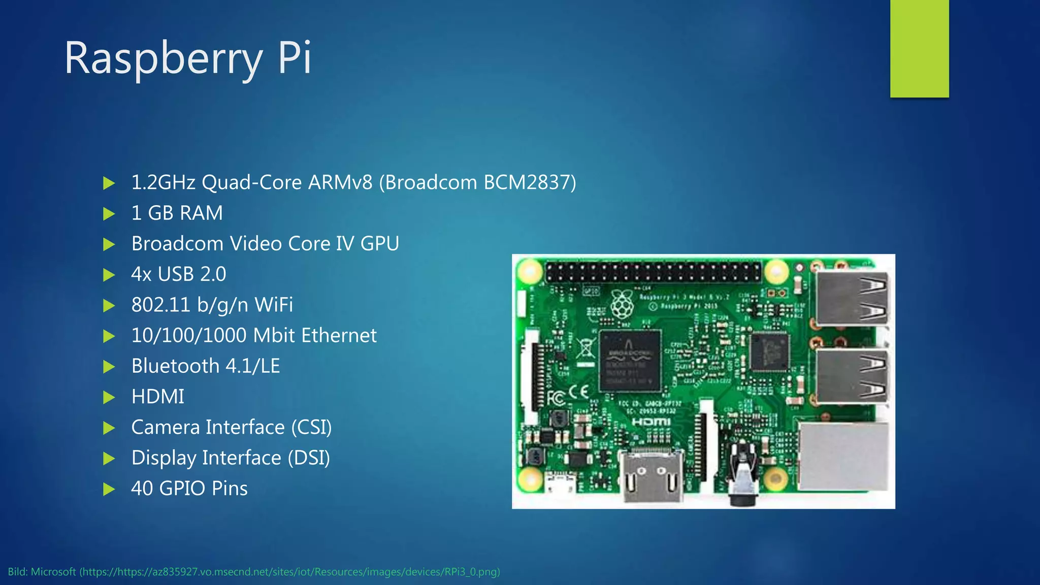Raspberry Pi
 1.2GHz Quad-Core ARMv8 (Broadcom BCM2837)
 1 GB RAM
 Broadcom Video Core IV GPU
 4x USB 2.0
 802.11 b/g/n WiFi
 10/100/1000 Mbit Ethernet
 Bluetooth 4.1/LE
 HDMI
 Camera Interface (CSI)
 Display Interface (DSI)
 40 GPIO Pins
Bild: Microsoft (https://https://az835927.vo.msecnd.net/sites/iot/Resources/images/devices/RPi3_0.png)
 