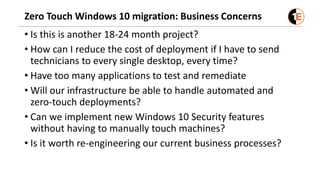 Zero Touch Windows 10 migration: Business Concerns
• Is this is another 18-24 month project?
• How can I reduce the cost of deployment if I have to send
technicians to every single desktop, every time?
• Have too many applications to test and remediate
• Will our infrastructure be able to handle automated and
zero-touch deployments?
• Can we implement new Windows 10 Security features
without having to manually touch machines?
• Is it worth re-engineering our current business processes?
 