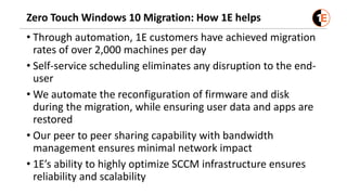 Zero Touch Windows 10 Migration: How 1E helps
• Through automation, 1E customers have achieved migration
rates of over 2,000 machines per day
• Self-service scheduling eliminates any disruption to the end-
user
• We automate the reconfiguration of firmware and disk
during the migration, while ensuring user data and apps are
restored
• Our peer to peer sharing capability with bandwidth
management ensures minimal network impact
• 1E’s ability to highly optimize SCCM infrastructure ensures
reliability and scalability
 