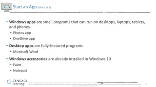 11
• Windows apps are small programs that can run on desktops, laptops, tablets,
and phones
• Photos app
• OneDrive app
• Desktop apps are fully-featured programs
• Microsoft Word
• Windows accessories are already installed in Windows 10
• Paint
• Notepad
Start an App (Slide 1 of 3)
© 2017 Cengage Learning. All Rights Reserved. May not be copied, scanned, or duplicated, in whole or in part, except for use as permitted in a license distributed with a certain product or service or otherwise on a
password-protected website for classroom use.
 