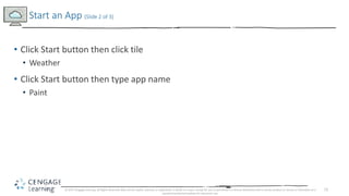 12
• Click Start button then click tile
• Weather
• Click Start button then type app name
• Paint
Start an App (Slide 2 of 3)
© 2017 Cengage Learning. All Rights Reserved. May not be copied, scanned, or duplicated, in whole or in part, except for use as permitted in a license distributed with a certain product or service or otherwise on a
password-protected website for classroom use.
 