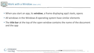 14
• When you start an app, its window, a frame displaying app’s tools, opens
• All windows in the Windows 8 operating system have similar elements
• The title bar at the top of the open window contains the name of the document
and the app
Work with a Window (Slide 1 of 4)
© 2017 Cengage Learning. All Rights Reserved. May not be copied, scanned, or duplicated, in whole or in part, except for use as permitted in a license distributed with a certain product or service or otherwise on a
password-protected website for classroom use.
 