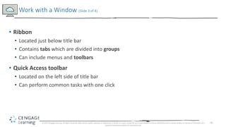 16
• Ribbon
• Located just below title bar
• Contains tabs which are divided into groups
• Can include menus and toolbars
• Quick Access toolbar
• Located on the left side of title bar
• Can perform common tasks with one click
Work with a Window (Slide 3 of 4)
© 2017 Cengage Learning. All Rights Reserved. May not be copied, scanned, or duplicated, in whole or in part, except for use as permitted in a license distributed with a certain product or service or otherwise on a
password-protected website for classroom use.
 