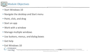 2
• Start Windows 10
• Navigate the desktop and Start menu
• Point, click, and drag
• Start an app
• Work with a window
• Manage multiple windows
• Use buttons, menus, and dialog boxes
• Get help
• Exit Windows 10
Module Objectives
© 2017 Cengage Learning. All Rights Reserved. May not be copied, scanned, or duplicated, in whole or in part, except for use as permitted in a license distributed with a certain product or service or otherwise on a
password-protected website for classroom use.
 