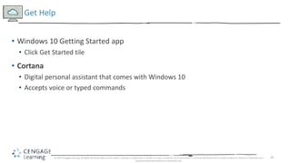 24
• Windows 10 Getting Started app
• Click Get Started tile
• Cortana
• Digital personal assistant that comes with Windows 10
• Accepts voice or typed commands
Get Help
© 2017 Cengage Learning. All Rights Reserved. May not be copied, scanned, or duplicated, in whole or in part, except for use as permitted in a license distributed with a certain product or service or otherwise on a
password-protected website for classroom use.
 