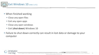 25
• When finished working
• Close any open files
• Exit any open apps
• Close any open windows
• Exit (shut down) Windows 10
• Failure to shut down correctly can result in lost data or damage to your
computer
Exit Windows 10 (Slide 1 of 2)
© 2017 Cengage Learning. All Rights Reserved. May not be copied, scanned, or duplicated, in whole or in part, except for use as permitted in a license distributed with a certain product or service or otherwise on a
password-protected website for classroom use.
 