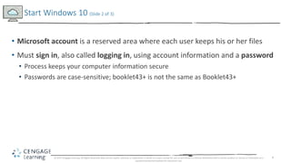 4
• Microsoft account is a reserved area where each user keeps his or her files
• Must sign in, also called logging in, using account information and a password
• Process keeps your computer information secure
• Passwords are case-sensitive; booklet43+ is not the same as Booklet43+
Start Windows 10 (Slide 2 of 3)
© 2017 Cengage Learning. All Rights Reserved. May not be copied, scanned, or duplicated, in whole or in part, except for use as permitted in a license distributed with a certain product or service or otherwise on a
password-protected website for classroom use.
 