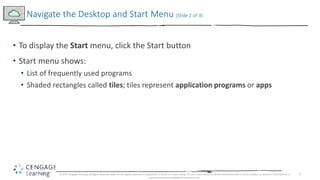 7
• To display the Start menu, click the Start button
• Start menu shows:
• List of frequently used programs
• Shaded rectangles called tiles; tiles represent application programs or apps
Navigate the Desktop and Start Menu (Slide 2 of 3)
© 2017 Cengage Learning. All Rights Reserved. May not be copied, scanned, or duplicated, in whole or in part, except for use as permitted in a license distributed with a certain product or service or otherwise on a
password-protected website for classroom use.
 