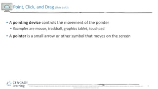 9
• A pointing device controls the movement of the pointer
• Examples are mouse, trackball, graphics tablet, touchpad
• A pointer is a small arrow or other symbol that moves on the screen
Point, Click, and Drag (Slide 1 of 2)
© 2017 Cengage Learning. All Rights Reserved. May not be copied, scanned, or duplicated, in whole or in part, except for use as permitted in a license distributed with a certain product or service or otherwise on a
password-protected website for classroom use.
 