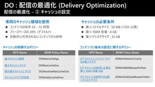 DO : 配信の最適化 (Delivery Optimization)
配信の最適化 – ② キャッシュの設定
専用のキャッシュ領域を使用
キャッシュを制御するポリシー
最大キャッシュ期間 DOMaxCacheAge
最大キャッシュ サイズ DOMaxCacheSize
絶対最大キャッシュ サイズ DOAbsoluteMaxCacheSize
キャッシュ ドライブの変更 DOModifyCacheDrive
ピア キャッシュ コンテンツ ファイ
ルの最小サイズ
DOMinFileSizeToCache
ピア キャッシュの使用に必要な
最小 RAM 容量 (GB)
DOMinRAMAllowedToPeer
ピア キャッシュを使用できる最
小ディスク サイズ
DOMinDiskSizeAllowedToPeer
キャッシュの必要条件
コンテンツと端末の設定に関するポリシー
 
