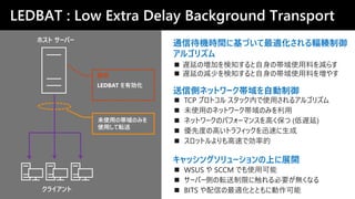 LEDBAT : Low Extra Delay Background Transport
ホスト サーバー
未使用の帯域のみを
使用して転送
LEDBAT を有効化
クライアント
設定
送信側ネットワーク帯域を自動制御
キャッシングソリューションの上に展開
◼ TCP プロトコル スタック内で使用されるアルゴリズム
◼ 未使用のネットワーク帯域のみを利用
◼ ネットワークのパフォーマンスを高く保つ (低遅延)
◼ 優先度の高いトラフィックを迅速に生成
◼ スロットルよりも高速で効率的
◼ WSUS や SCCM でも使用可能
◼ サーバー側の転送制限に触れる必要が無くなる
◼ BITS や配信の最適化とともに動作可能
通信待機時間に基づいて最適化される輻輳制御
アルゴリズム
◼ 遅延の増加を検知すると自身の帯域使用料を減らす
◼ 遅延の減少を検知すると自身の帯域使用料を増やす
 