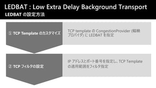 TCP template の CongestionProvider (輻輳
プロバイダ) に LEDBAT を指定
② TCP フィルタの設定
① TCP Template のカスタマイズ
IP アドレスとポート番号を指定し、TCP Template
の適用範囲をフィルタ指定
LEDBAT : Low Extra Delay Background Transport
LEDBAT の設定方法
 