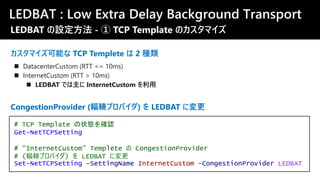 LEDBAT : Low Extra Delay Background Transport
カスタマイズ可能な TCP Templete は 2 種類
◼ DatacenterCustom (RTT <= 10ms)
◼ InternetCustom (RTT > 10ms)
◼ LEDBAT では主に InternetCustom を利用
# TCP Template の状態を確認
Get-NetTCPSetting
# “InternetCustom” Templete の CongestionProvider
# (輻輳プロバイダ) を LEDBAT に変更
Set-NetTCPSetting -SettingName InternetCustom -CongestionProvider LEDBAT
CongestionProvider (輻輳プロバイダ) を LEDBAT に変更
LEDBAT の設定方法 - ① TCP Template のカスタマイズ
 