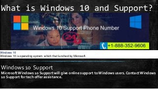 What is Windows 10 and Support?
Windows 10 Support
Microsoft Windows 10 Support will give online support to Windows users. Contact Windows
10 Support for tech offer assistance.
Windows 10
Windows 10 is operating system which that lunched by Microsoft.
 