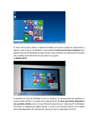 El menú inicio clásico ahora si regresa de verdad, con acceso a todas las aplicaciones y
lugares como lo hacías en Windows 7, pero además incluirá las live tiles o baldosas de la
pantalla de inicio de Windows 8 muchas de las cuales contarán con información en tiempo
real, y podrás anclar desanclar las que quieras a tu gusto.
2. MODO TÁCTIL
La pantalla de inicio de Windows 8 con sus baldosas no desaparecerá por completo, el
usuario podrá decidir si la quiere usar, especialmente útil para aprovechar dispositivos
con pantallas táctiles, esto es lo que Microsoft ahora llama el “modo touch” de Windows
10. Desde la configuración podrás decidir si iniciar en el escritorio clásico o en el modo
táctil, todo dependerá de tu preferencia personal y de las capacidades de tu PC.
 