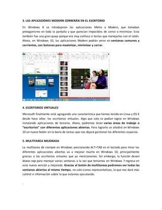 3. LAS APLICACIONES MODERN CORRERÁN EN EL ESCRITORIO
En Windows 8 se introdujeron las aplicaciones Metro o Modern, que tomaban
protagonismo en toda la pantalla y que parecían imposibles de cerrar o minimizar. Esta
también fue una gran queja porque era muy confuso si tenías que manejarlas con el ratón.
Ahora, en Windows 10, las aplicaciones Modern podrán verse en ventanas comunes y
corrientes, con botones para maximizar, minimizar y cerrar.
4. ESCRITORIOS VIRTUALES
Microsoft finalmente está agregando una característica que hemos tenido en Linux y OS X
desde hace años: los escritorios virtuales. Algo que solo se podían lograr en Windows
instalando aplicaciones de terceros. Ahora, podremos tener varias áreas de trabajo o
“escritorios” con diferentes aplicaciones abiertas. Para lograrlo se añadirá en Windows
10 un nuevo botón en la barra de tareas que nos dejará gestionar los diferentes espacios.
5. MULTITAREA MEJORADA
La multitarea de siempre en Windows presionando ALT+TAB en el teclado para mirar las
diferentes aplicaciones abiertas va a mejorar mucho en Windows 10, principalmente
gracias a los escritorios virtuales que ya mencionamos. Sin embargo, la función dewin
dowss nap para manejar varias ventanas a la vez que teníamos en Windows 7 regresa en
esta nueva versión y mejorada. Gracias al botón de multitareas podremos ver todas las
ventanas abiertas al mismo tiempo, no solo iconos representativos, lo que nos dará más
control e información sobre lo que estamos ejecutando.
.
 