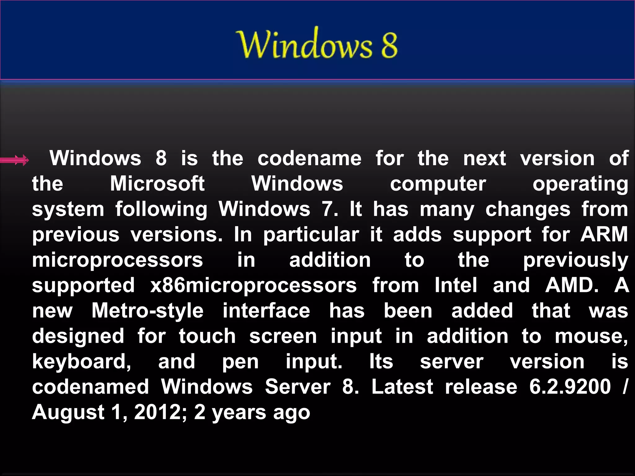  Windows 8 is the codename for the next version of
the Microsoft Windows computer operating
system following Windows 7. It has many changes from
previous versions. In particular it adds support for ARM
microprocessors in addition to the previously
supported x86microprocessors from Intel and AMD. A
new Metro-style interface has been added that was
designed for touch screen input in addition to mouse,
keyboard, and pen input. Its server version is
codenamed Windows Server 8. Latest release 6.2.9200 /
August 1, 2012; 2 years ago
 