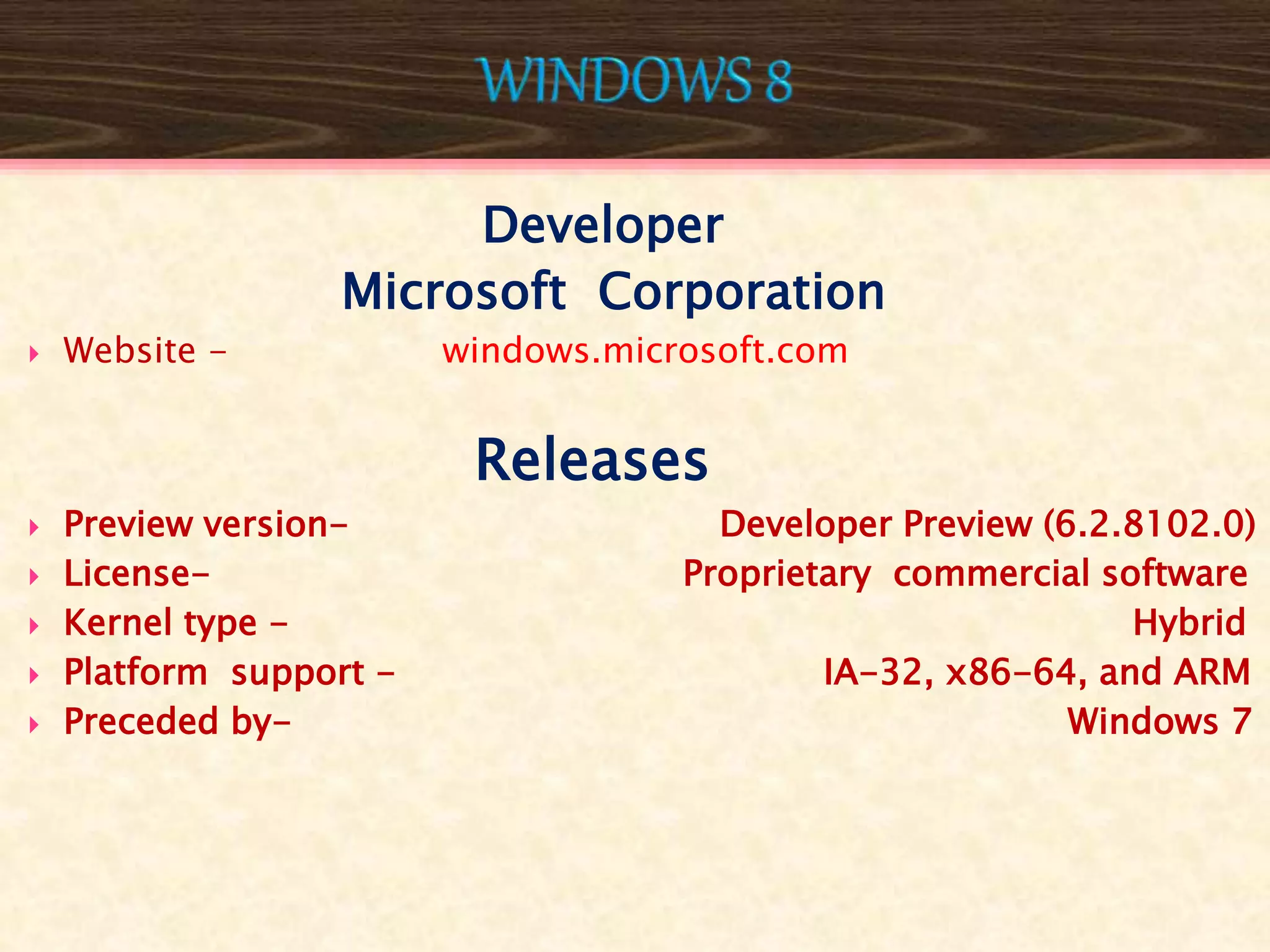 Developer
Microsoft Corporation
 Website - windows.microsoft.com
Releases
 Preview version- Developer Preview (6.2.8102.0)
 License- Proprietary commercial software
 Kernel type - Hybrid
 Platform support - IA-32, x86-64, and ARM
 Preceded by- Windows 7
 