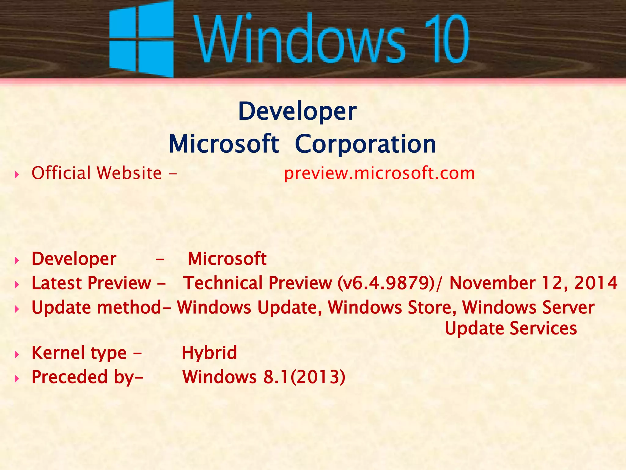 Developer
Microsoft Corporation
 Official Website - preview.microsoft.com
 Developer - Microsoft
 Latest Preview - Technical Preview (v6.4.9879)/ November 12, 2014
 Update method- Windows Update, Windows Store, Windows Server
Update Services
 Kernel type - Hybrid
 Preceded by- Windows 8.1(2013)
 