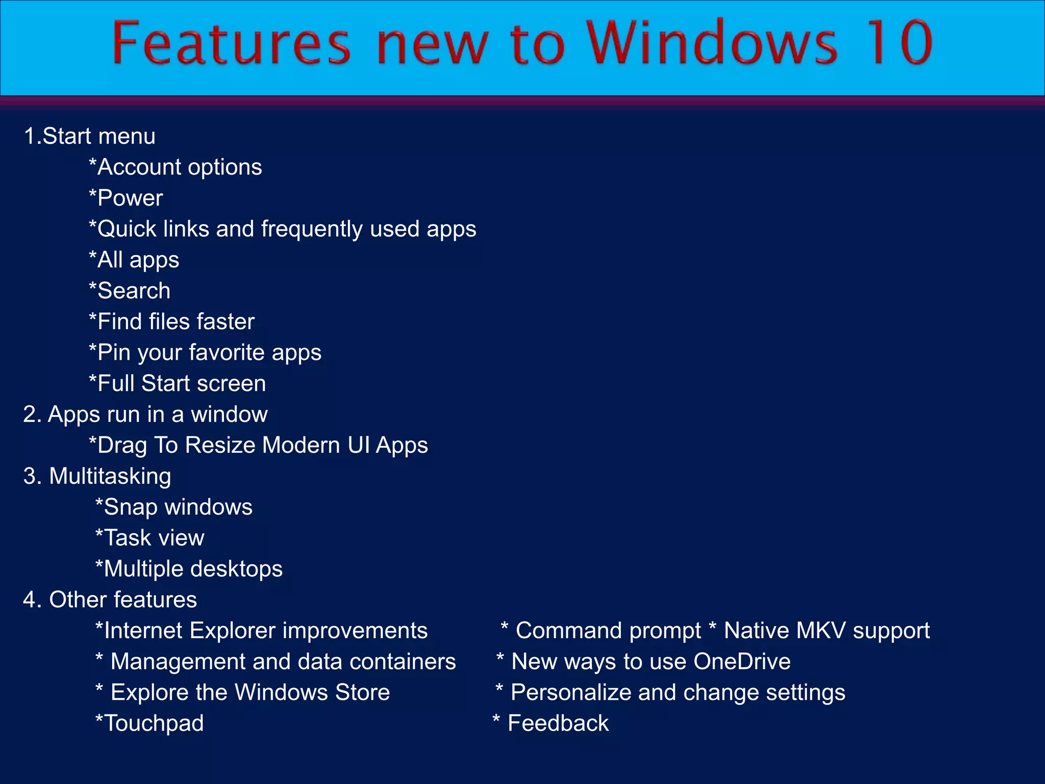 1.Start menu
*Account options
*Power
*Quick links and frequently used apps
*All apps
*Search
*Find files faster
*Pin your favorite apps
*Full Start screen
2. Apps run in a window
*Drag To Resize Modern UI Apps
3. Multitasking
*Snap windows
*Task view
*Multiple desktops
4. Other features
*Internet Explorer improvements * Command prompt * Native MKV support
* Management and data containers * New ways to use OneDrive
* Explore the Windows Store * Personalize and change settings
*Touchpad * Feedback
 