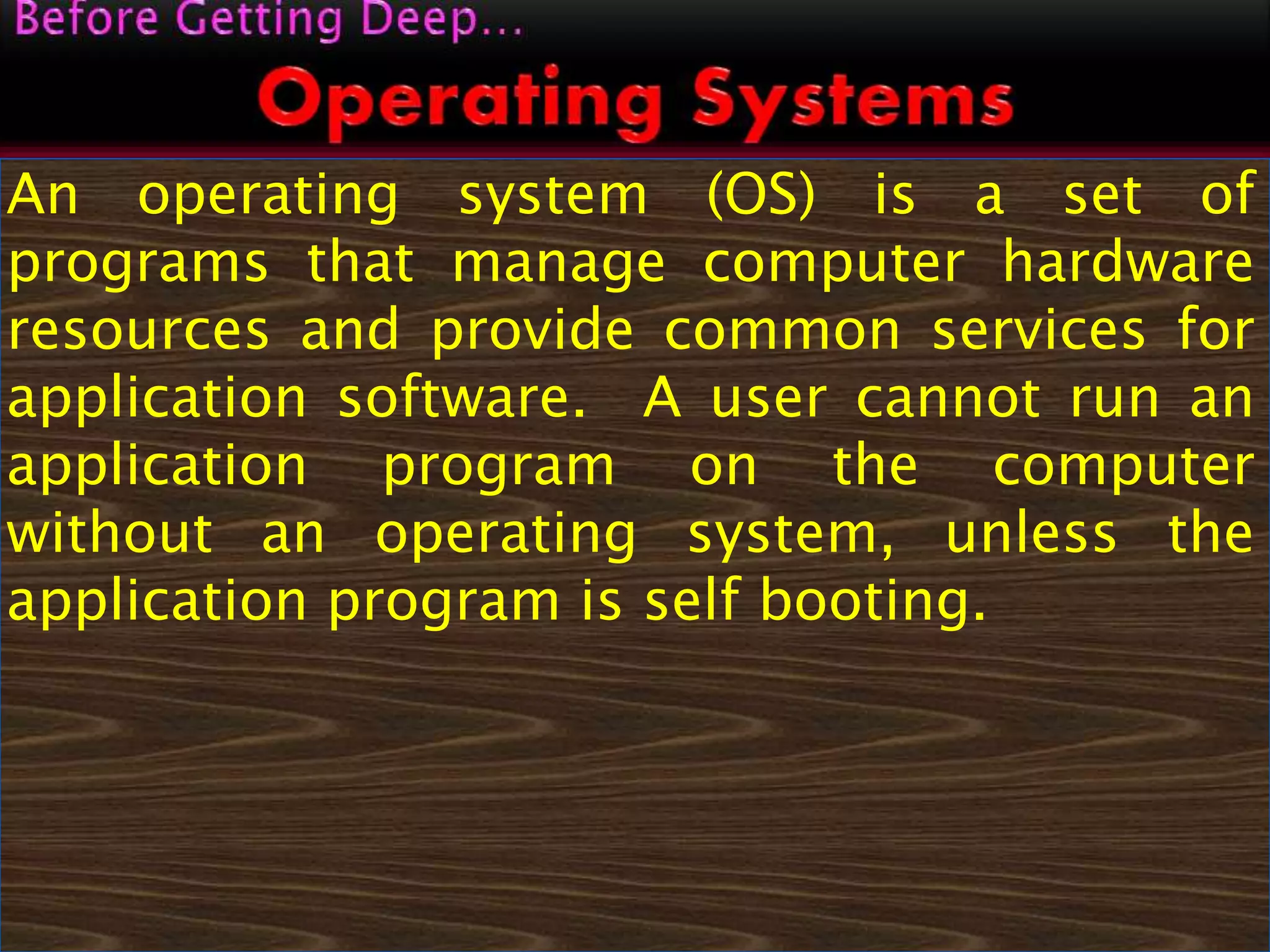 An operating system (OS) is a set of
programs that manage computer hardware
resources and provide common services for
application software. A user cannot run an
application program on the computer
without an operating system, unless the
application program is self booting.
 