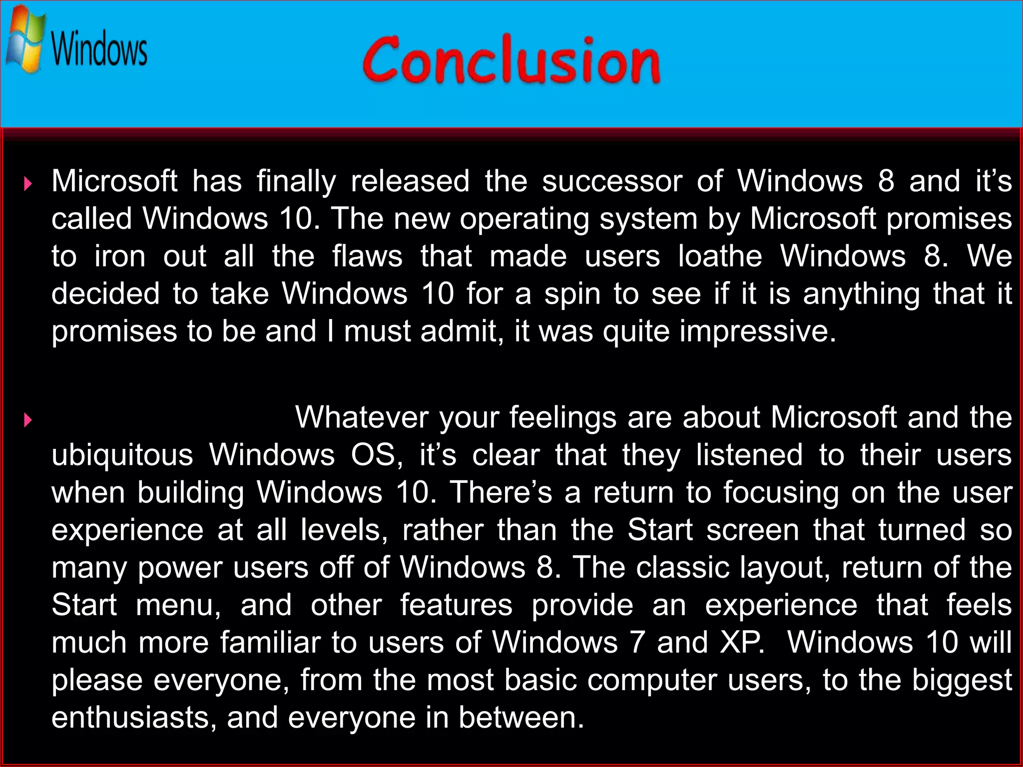  Microsoft has finally released the successor of Windows 8 and it’s
called Windows 10. The new operating system by Microsoft promises
to iron out all the flaws that made users loathe Windows 8. We
decided to take Windows 10 for a spin to see if it is anything that it
promises to be and I must admit, it was quite impressive.
 Whatever your feelings are about Microsoft and the
ubiquitous Windows OS, it’s clear that they listened to their users
when building Windows 10. There’s a return to focusing on the user
experience at all levels, rather than the Start screen that turned so
many power users off of Windows 8. The classic layout, return of the
Start menu, and other features provide an experience that feels
much more familiar to users of Windows 7 and XP. Windows 10 will
please everyone, from the most basic computer users, to the biggest
enthusiasts, and everyone in between.
 