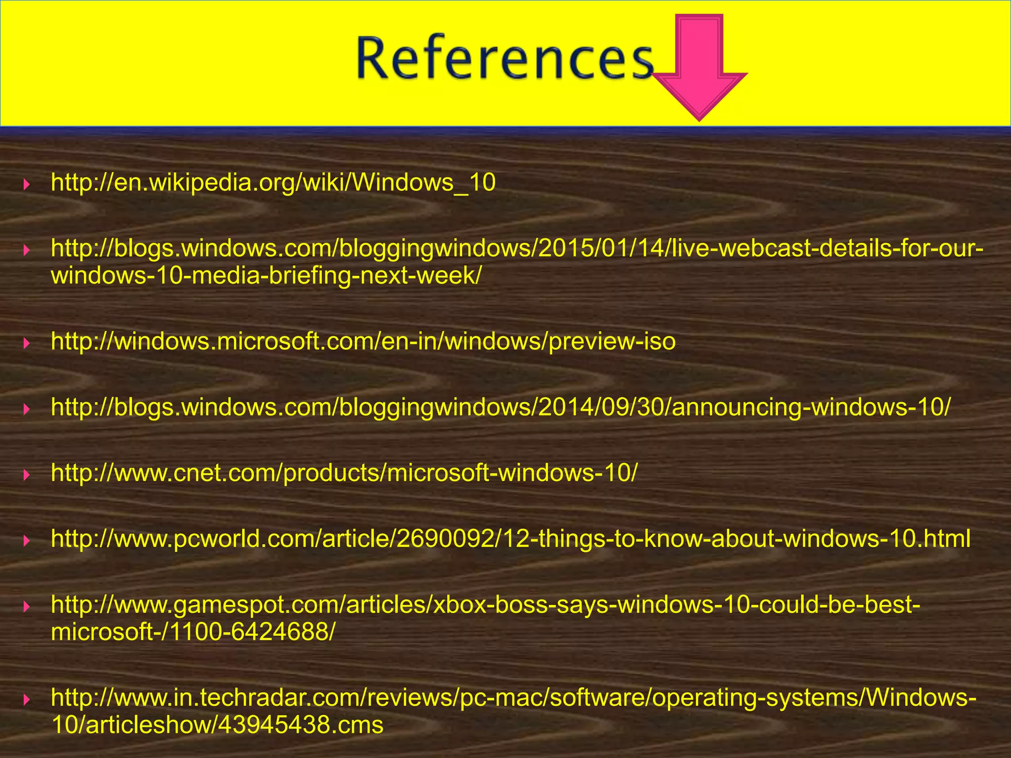  http://en.wikipedia.org/wiki/Windows_10
 http://blogs.windows.com/bloggingwindows/2015/01/14/live-webcast-details-for-our-
windows-10-media-briefing-next-week/
 http://windows.microsoft.com/en-in/windows/preview-iso
 http://blogs.windows.com/bloggingwindows/2014/09/30/announcing-windows-10/
 http://www.cnet.com/products/microsoft-windows-10/
 http://www.pcworld.com/article/2690092/12-things-to-know-about-windows-10.html
 http://www.gamespot.com/articles/xbox-boss-says-windows-10-could-be-best-
microsoft-/1100-6424688/
 http://www.in.techradar.com/reviews/pc-mac/software/operating-systems/Windows-
10/articleshow/43945438.cms
 