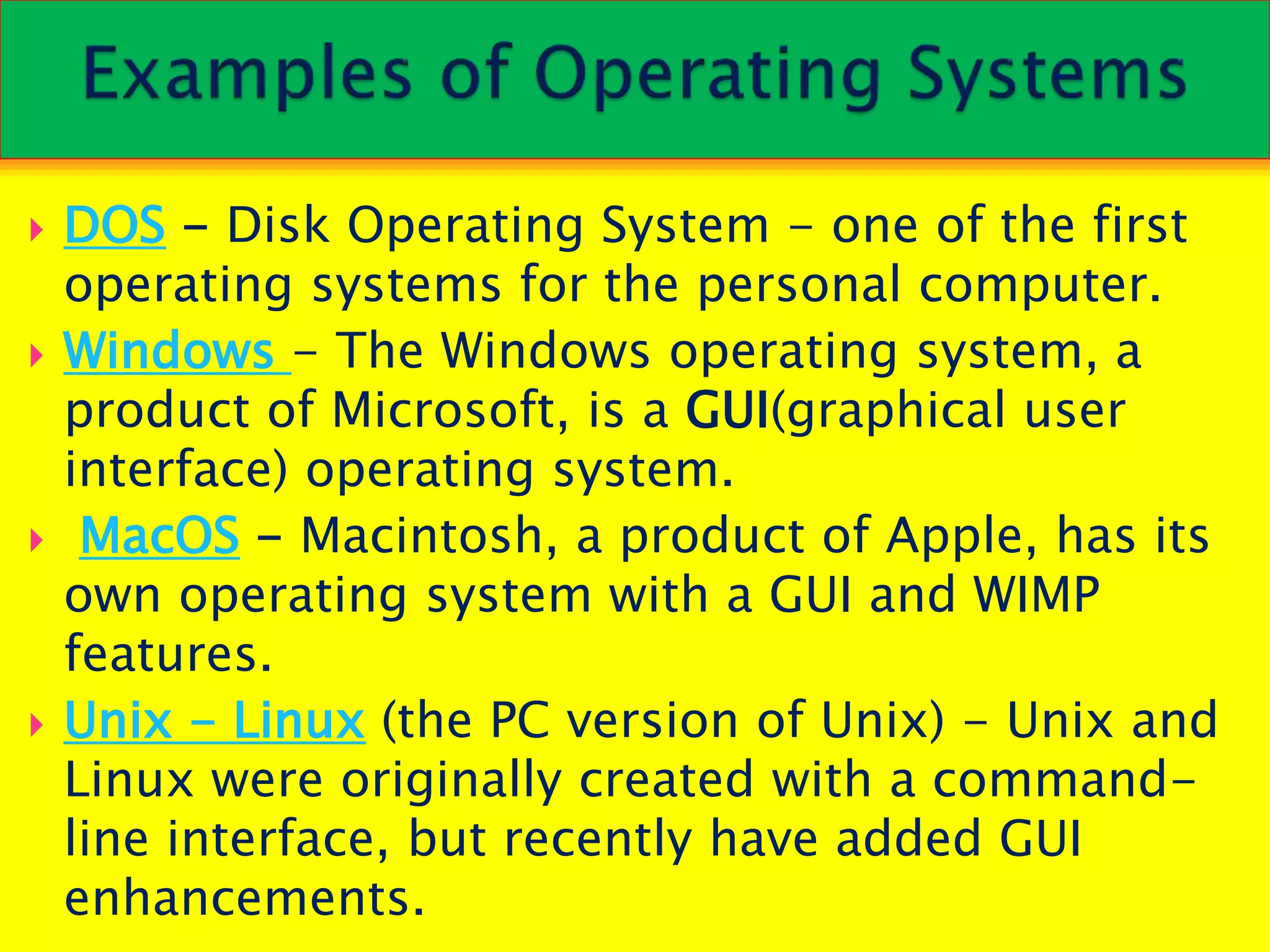  DOS - Disk Operating System - one of the first
operating systems for the personal computer.
 Windows - The Windows operating system, a
product of Microsoft, is a GUI(graphical user
interface) operating system.
 MacOS - Macintosh, a product of Apple, has its
own operating system with a GUI and WIMP
features.
 Unix - Linux (the PC version of Unix) - Unix and
Linux were originally created with a command-
line interface, but recently have added GUI
enhancements.
 