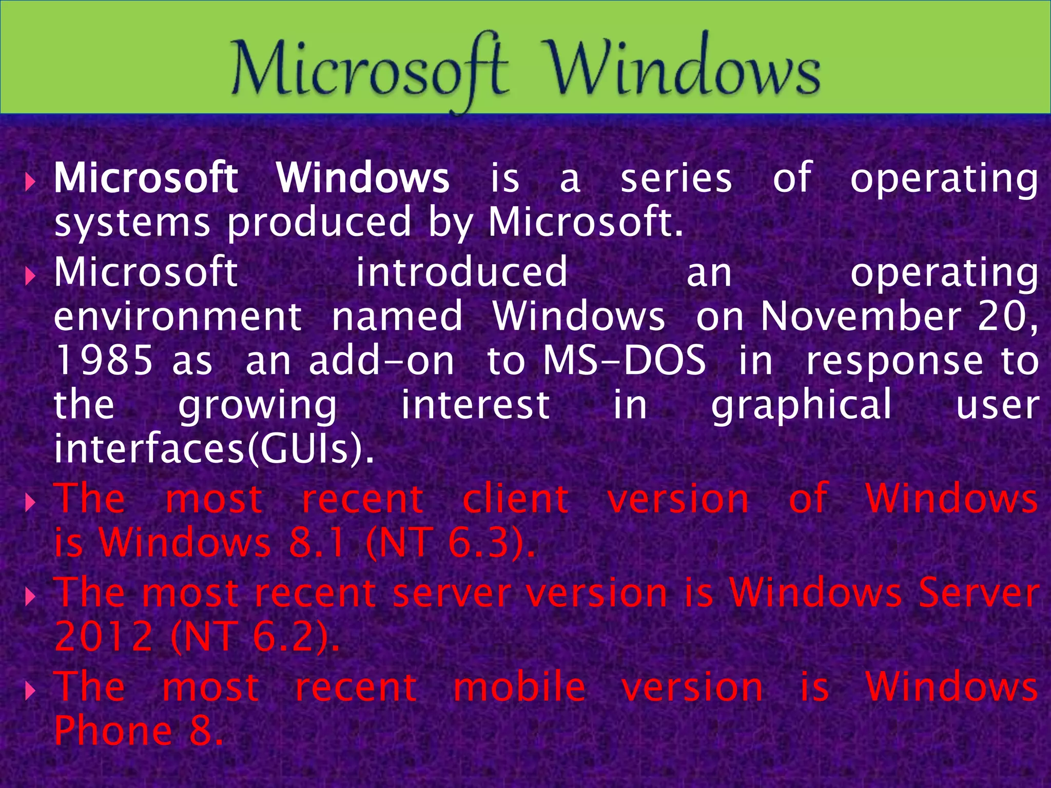  Microsoft Windows is a series of operating
systems produced by Microsoft.
 Microsoft introduced an operating
environment named Windows on November 20,
1985 as an add-on to MS-DOS in response to
the growing interest in graphical user
interfaces(GUIs).
 The most recent client version of Windows
is Windows 8.1 (NT 6.3).
 The most recent server version is Windows Server
2012 (NT 6.2).
 The most recent mobile version is Windows
Phone 8.
 
