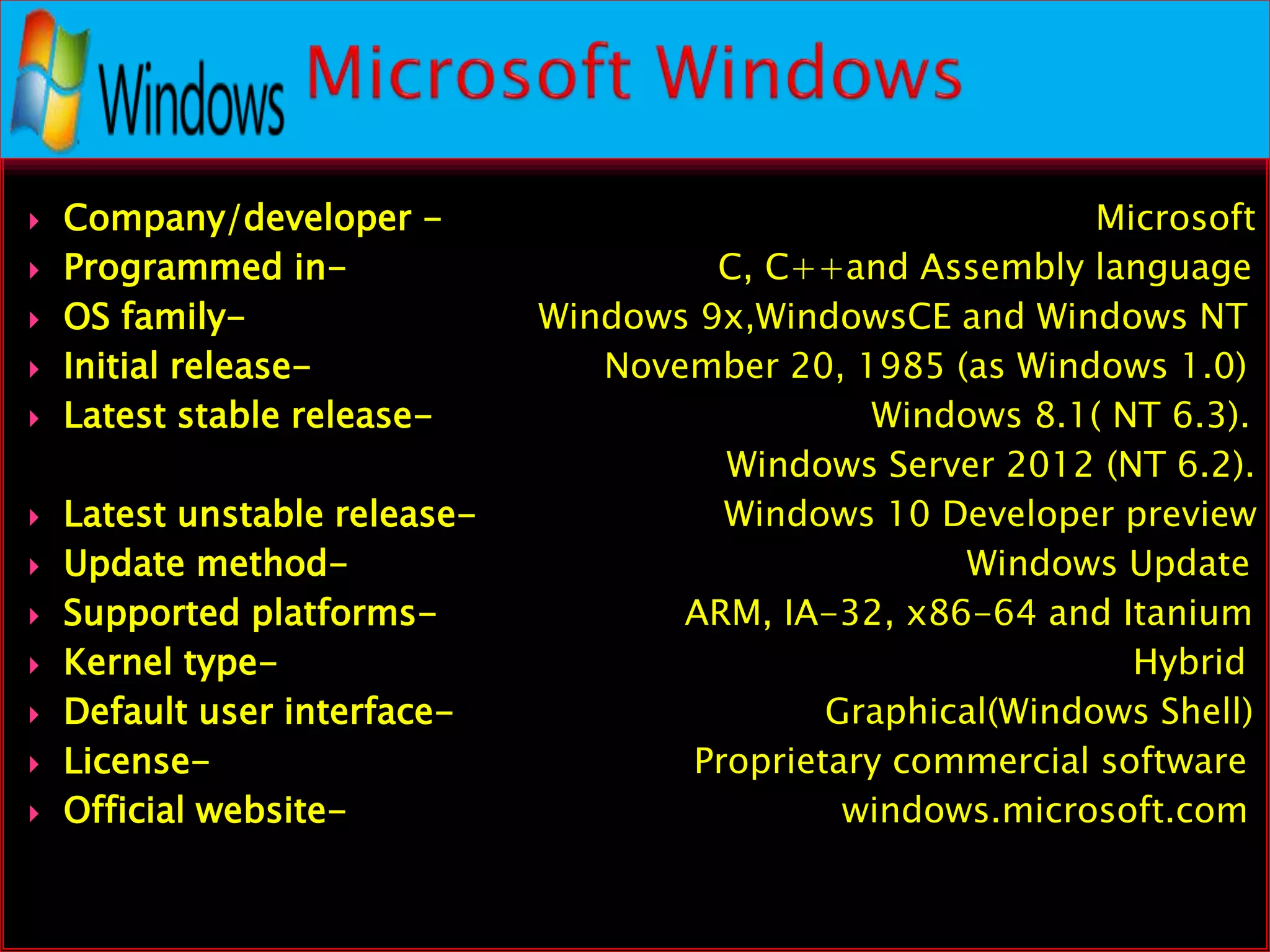  Company/developer - Microsoft
 Programmed in- C, C++and Assembly language
 OS family- Windows 9x,WindowsCE and Windows NT
 Initial release- November 20, 1985 (as Windows 1.0)
 Latest stable release- Windows 8.1( NT 6.3).
Windows Server 2012 (NT 6.2).
 Latest unstable release- Windows 10 Developer preview
 Update method- Windows Update
 Supported platforms- ARM, IA-32, x86-64 and Itanium
 Kernel type- Hybrid
 Default user interface- Graphical(Windows Shell)
 License- Proprietary commercial software
 Official website- windows.microsoft.com
 
