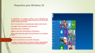 Requisitos para Windows 10
Te presentamos los requisitos mínimos y otros adicionales que
necesitas tener en tu PC para instalar la Windows 10, el más reciente
sistema operativo de Microsoft.
Esto es lo que necesita tu computadora para instalar la última versión:
Procesador: 2 GHz compatible con PAE, NX y SSE2.
RAM: 1 GB (32 bits) o 2 GB (64 bits).
Espacio en disco duro: 16 GB (32 bits) o 20 GB (64 bits).
Tarjeta gráfica: Dispositivo gráfico Microsoft DirectX 9 con controlador
WDDM.
Cuenta de Microsoft y acceso a Internet.
Resolución de pantalla de al menos 1366 x 768 píxeles.
Es posible que algunos juegos y programas requieran tarjetas gráficas
compatibles con DirectX 10 o superior para un rendimiento óptimo.
 