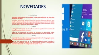 NOVEDADES
1. Menú de inicio
“Microsoft prestó atención a los detalles”, señala una publicación del sitio sobre
tecnología The Verge.
Tras haber desaparecido el menú de inicio en versiones anteriores, Windows 10 lo
trae de vuelta con un diseño más limpio, íconos llamativos y una interfaz más fácil de
entender, además de que el usuario tendrá la posibilidad de acomodarlo a su manera
con la inclusión y eliminación de programas o tareas.
2. Cortana
La integración del asistente virtual a la PC es uno de los aspectos más innovadores del
nuevo sistema operativo de Microsoft.
Gracias a la incorporación de Cortana en Windows 10 será posible indicar
instrucciones, buscar archivos, e incluso, acceder a la web con tan solo utilizar la voz.
3. Móviles
A partir de Windows 10, el software podrá expandirse de la PC a los gadgets móviles
como tabletas y teléfonos inteligentes.
Con tan solo desactivar uno de los dispositivos periféricos como el teclado o
el mouse, la plataforma cambiará a su modo portátil, es decir, la navegación se
acomodará de acuerdo a la configuración del aparato en uso.
 
