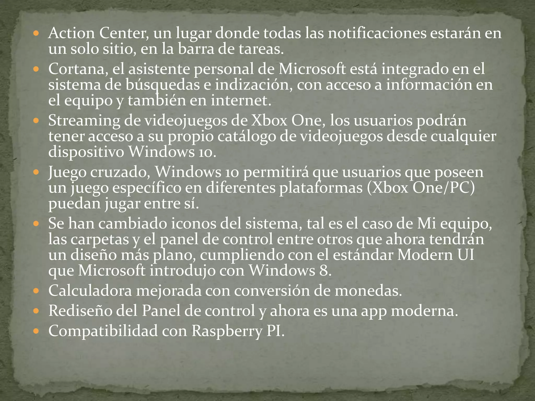  Action Center, un lugar donde todas las notificaciones estarán en
un solo sitio, en la barra de tareas.
 Cortana, el asistente personal de Microsoft está integrado en el
sistema de búsquedas e indización, con acceso a información en
el equipo y también en internet.
 Streaming de videojuegos de Xbox One, los usuarios podrán
tener acceso a su propio catálogo de videojuegos desde cualquier
dispositivo Windows 10.
 Juego cruzado, Windows 10 permitirá que usuarios que poseen
un juego específico en diferentes plataformas (Xbox One/PC)
puedan jugar entre sí.
 Se han cambiado iconos del sistema, tal es el caso de Mi equipo,
las carpetas y el panel de control entre otros que ahora tendrán
un diseño más plano, cumpliendo con el estándar Modern UI
que Microsoft introdujo con Windows 8.
 Calculadora mejorada con conversión de monedas.
 Rediseño del Panel de control y ahora es una app moderna.
 Compatibilidad con Raspberry PI.
 