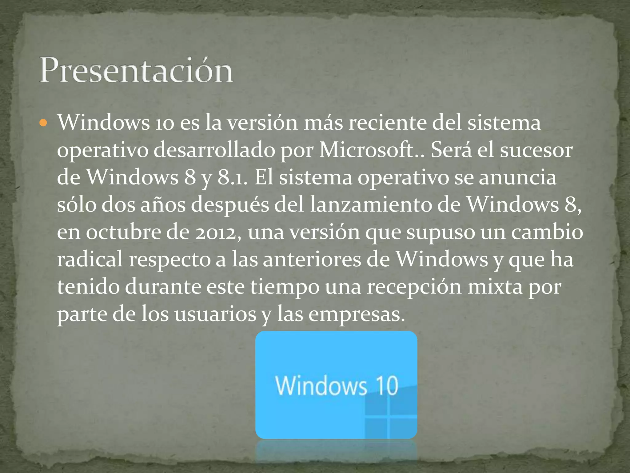  Windows 10 es la versión más reciente del sistema
operativo desarrollado por Microsoft.. Será el sucesor
de Windows 8 y 8.1. El sistema operativo se anuncia
sólo dos años después del lanzamiento de Windows 8,
en octubre de 2012, una versión que supuso un cambio
radical respecto a las anteriores de Windows y que ha
tenido durante este tiempo una recepción mixta por
parte de los usuarios y las empresas.
 