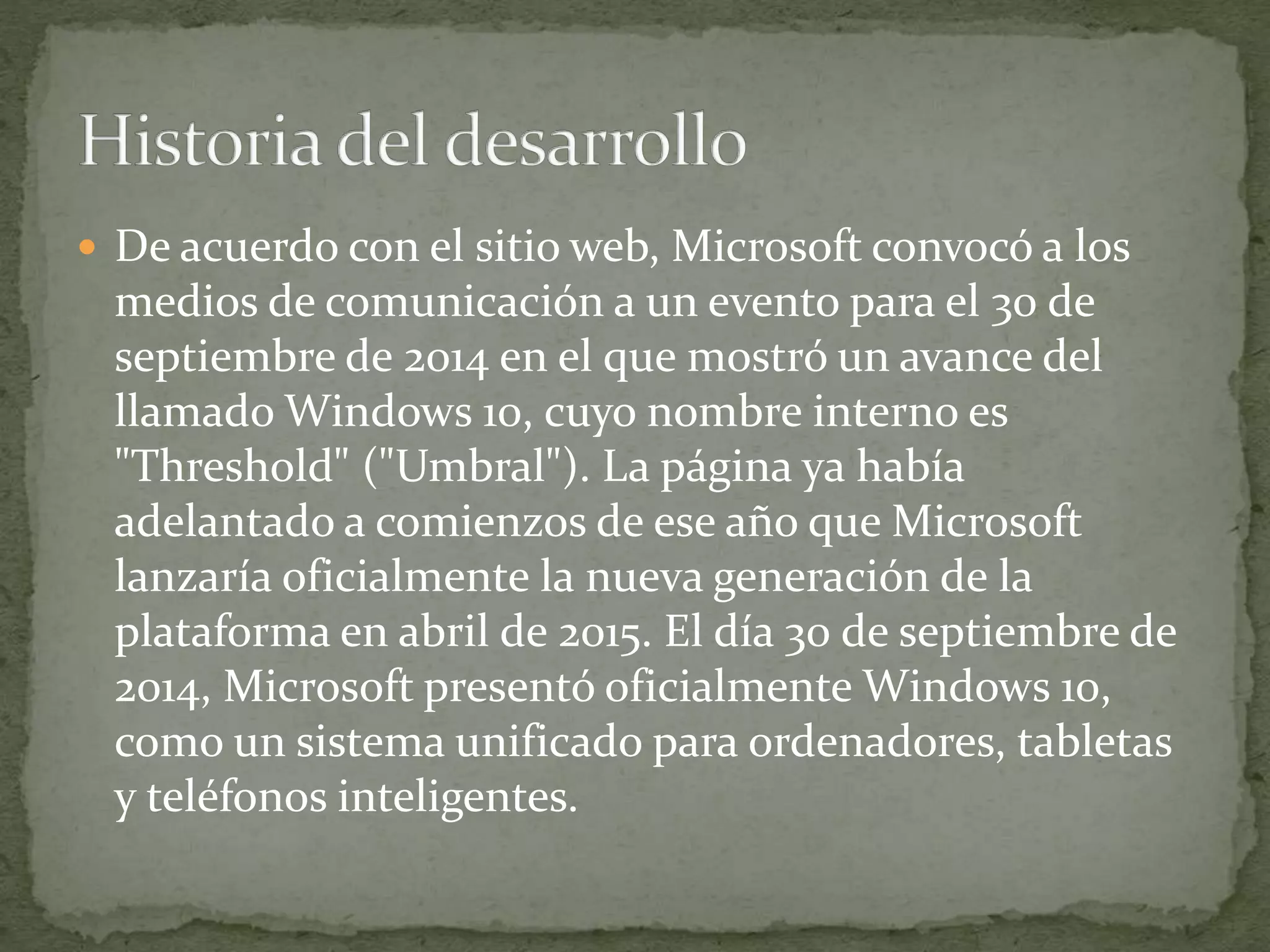  De acuerdo con el sitio web, Microsoft convocó a los
medios de comunicación a un evento para el 30 de
septiembre de 2014 en el que mostró un avance del
llamado Windows 10, cuyo nombre interno es
"Threshold" ("Umbral"). La página ya había
adelantado a comienzos de ese año que Microsoft
lanzaría oficialmente la nueva generación de la
plataforma en abril de 2015. El día 30 de septiembre de
2014, Microsoft presentó oficialmente Windows 10,
como un sistema unificado para ordenadores, tabletas
y teléfonos inteligentes.
 