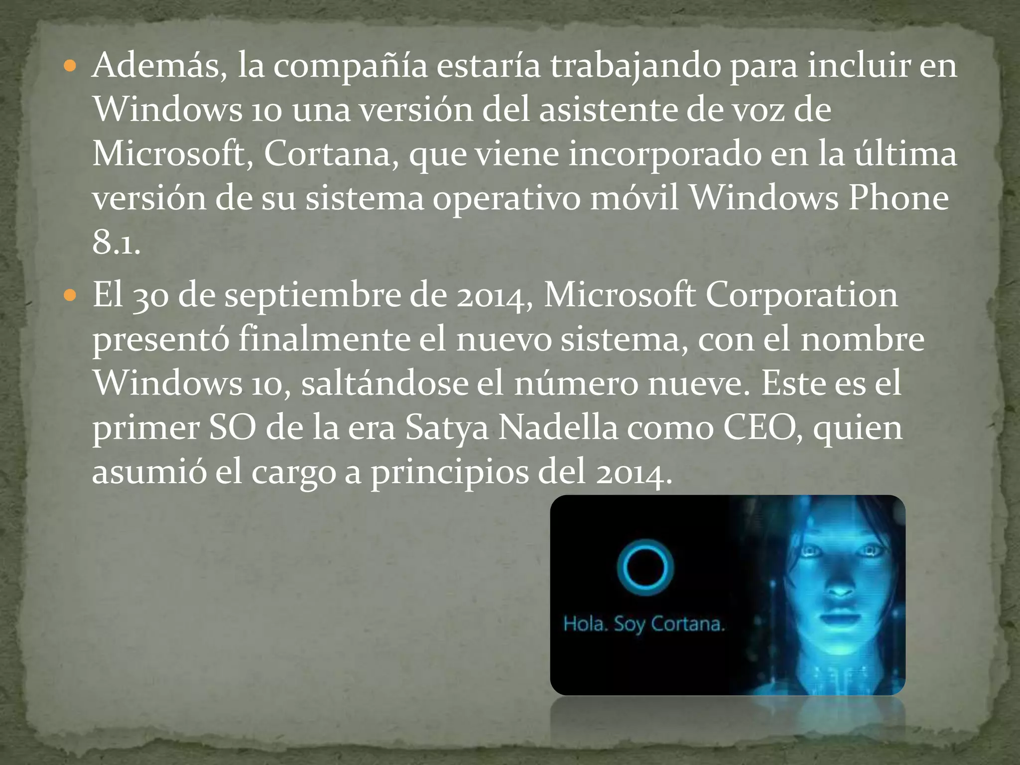  Además, la compañía estaría trabajando para incluir en
Windows 10 una versión del asistente de voz de
Microsoft, Cortana, que viene incorporado en la última
versión de su sistema operativo móvil Windows Phone
8.1.
 El 30 de septiembre de 2014, Microsoft Corporation
presentó finalmente el nuevo sistema, con el nombre
Windows 10, saltándose el número nueve. Este es el
primer SO de la era Satya Nadella como CEO, quien
asumió el cargo a principios del 2014.
 
